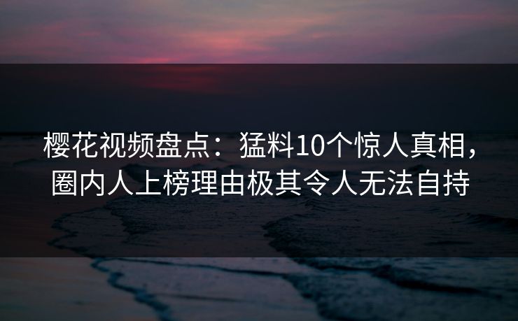 樱花视频盘点：猛料10个惊人真相，圈内人上榜理由极其令人无法自持