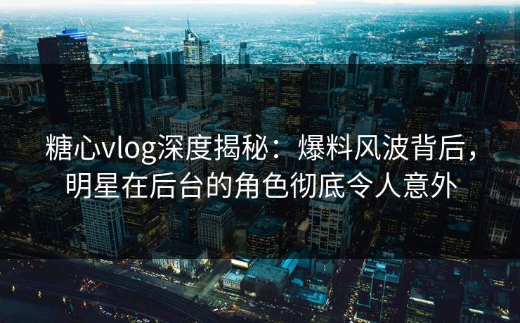 糖心vlog深度揭秘：爆料风波背后，明星在后台的角色彻底令人意外