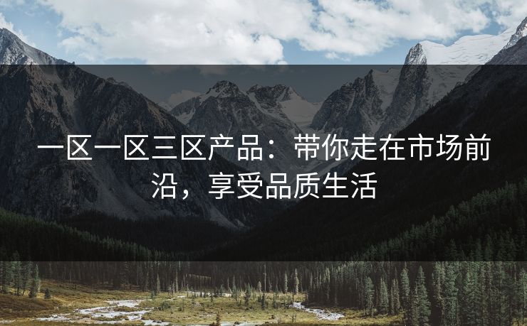 一区一区三区产品：带你走在市场前沿，享受品质生活