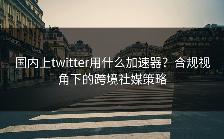 国内上twitter用什么加速器？合规视角下的跨境社媒策略