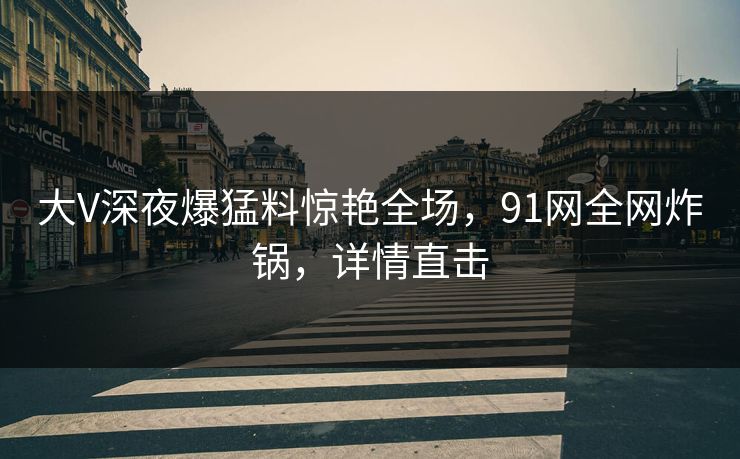 大V深夜爆猛料惊艳全场，91网全网炸锅，详情直击