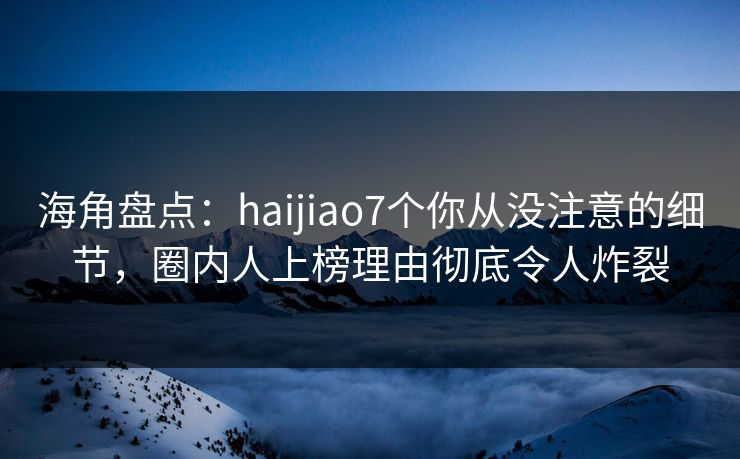 海角盘点：haijiao7个你从没注意的细节，圈内人上榜理由彻底令人炸裂