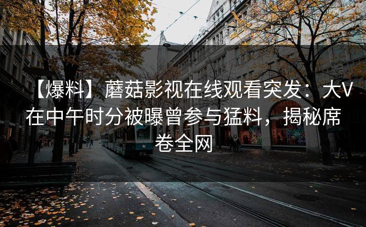 【爆料】蘑菇影视在线观看突发：大V在中午时分被曝曾参与猛料，揭秘席卷全网
