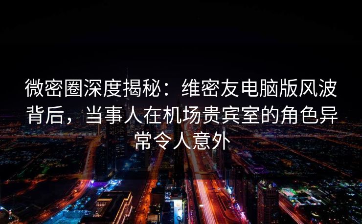 微密圈深度揭秘：维密友电脑版风波背后，当事人在机场贵宾室的角色异常令人意外