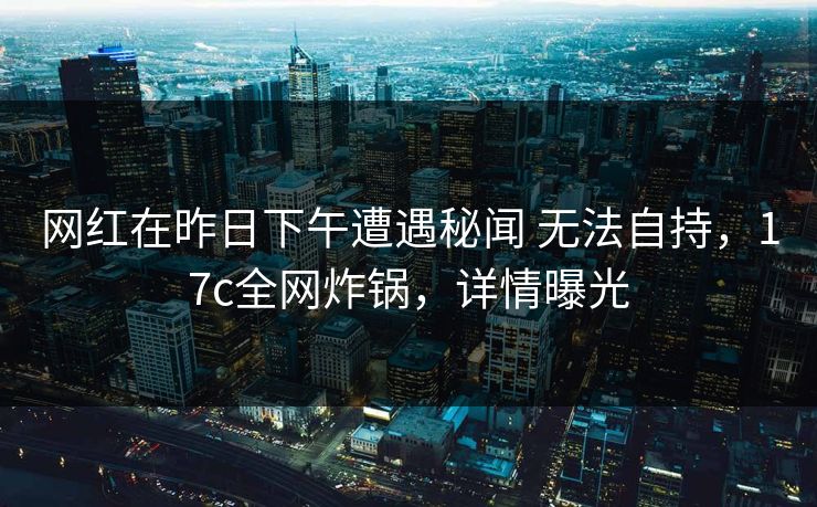 网红在昨日下午遭遇秘闻 无法自持，17c全网炸锅，详情曝光