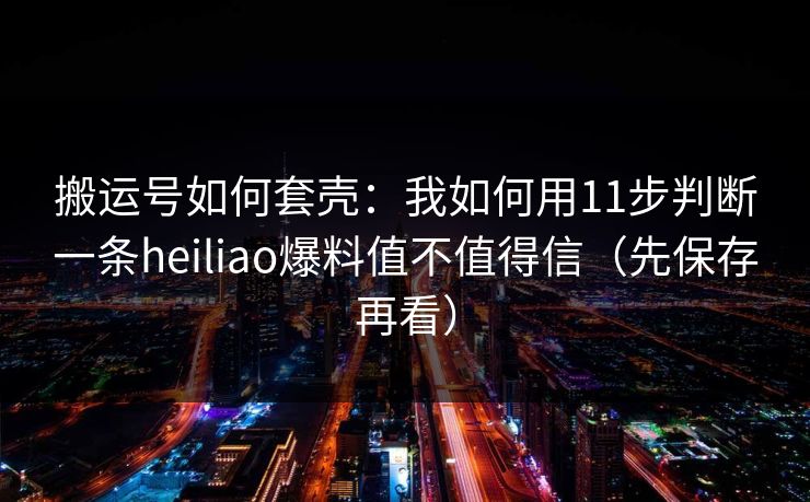 搬运号如何套壳：我如何用11步判断一条heiliao爆料值不值得信（先保存再看）