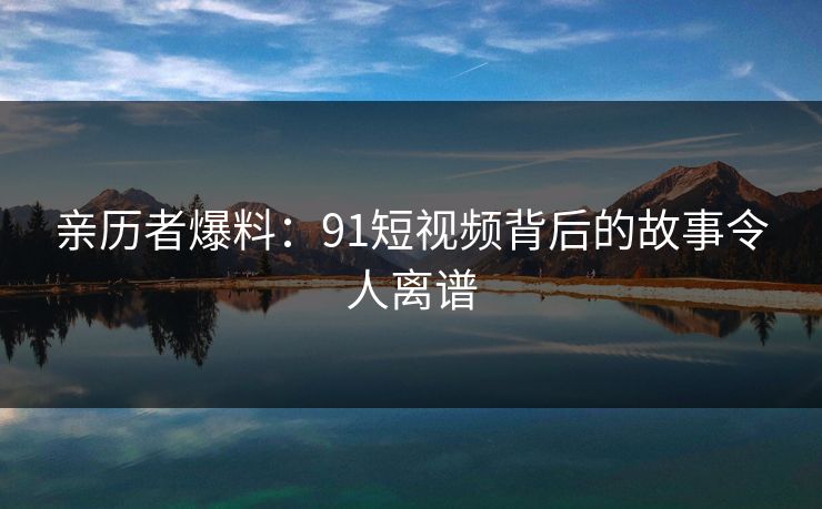 亲历者爆料：91短视频背后的故事令人离谱