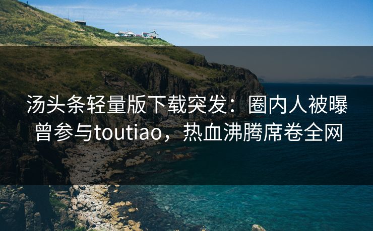 汤头条轻量版下载突发：圈内人被曝曾参与toutiao，热血沸腾席卷全网