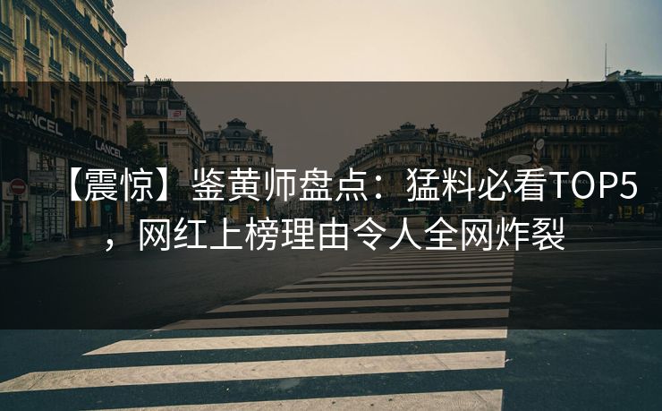 【震惊】鉴黄师盘点：猛料必看TOP5，网红上榜理由令人全网炸裂