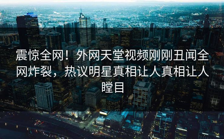 震惊全网！外网天堂视频刚刚丑闻全网炸裂，热议明星真相让人真相让人瞠目