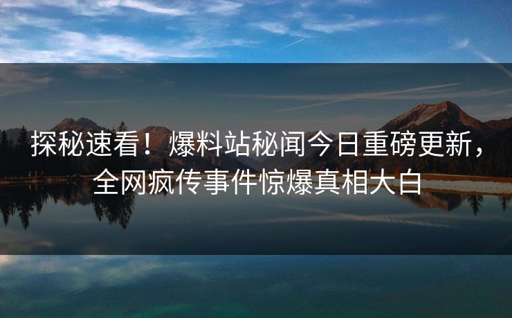 探秘速看！爆料站秘闻今日重磅更新，全网疯传事件惊爆真相大白