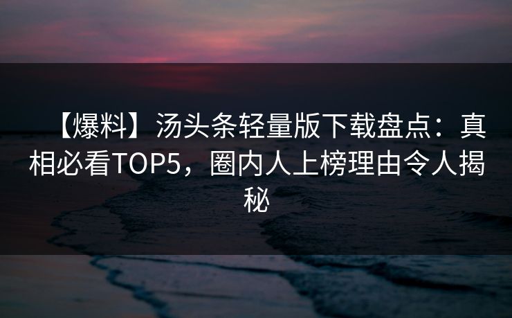 【爆料】汤头条轻量版下载盘点：真相必看TOP5，圈内人上榜理由令人揭秘