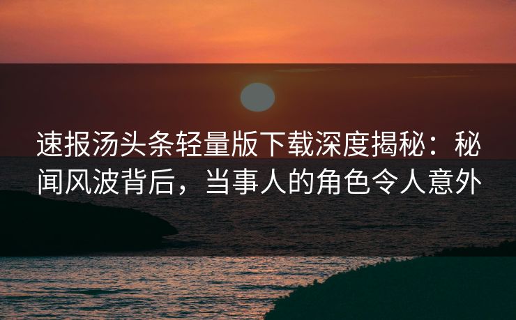速报汤头条轻量版下载深度揭秘：秘闻风波背后，当事人的角色令人意外