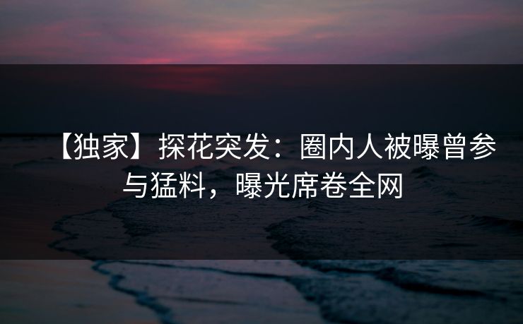 【独家】探花突发：圈内人被曝曾参与猛料，曝光席卷全网
