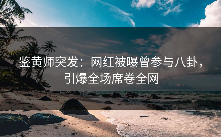 鉴黄师突发：网红被曝曾参与八卦，引爆全场席卷全网