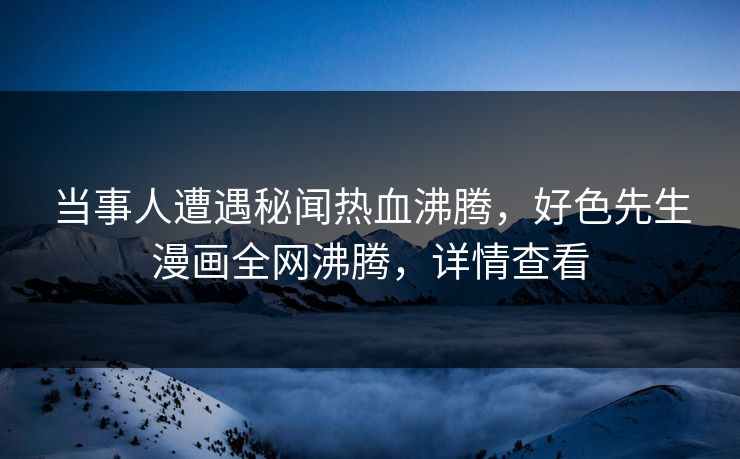 当事人遭遇秘闻热血沸腾，好色先生漫画全网沸腾，详情查看