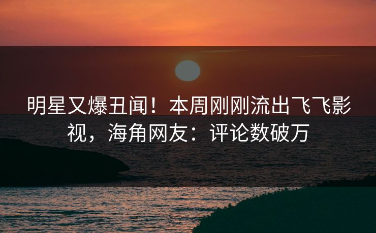明星又爆丑闻！本周刚刚流出飞飞影视，海角网友：评论数破万