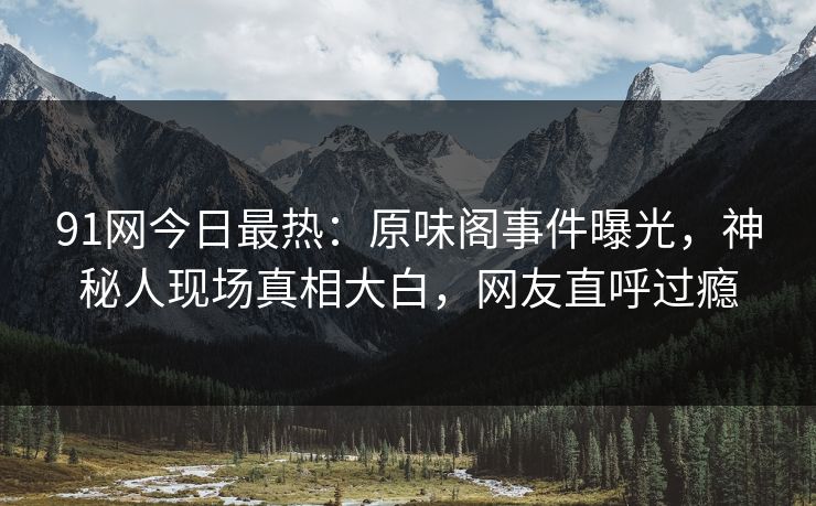 91网今日最热：原味阁事件曝光，神秘人现场真相大白，网友直呼过瘾