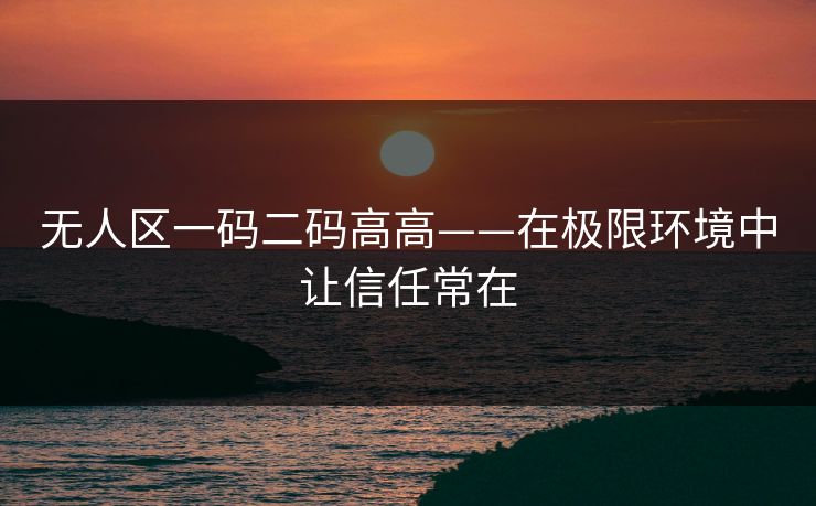 无人区一码二码高高——在极限环境中让信任常在