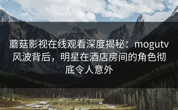 蘑菇影视在线观看深度揭秘：mogutv风波背后，明星在酒店房间的角色彻底令人意外