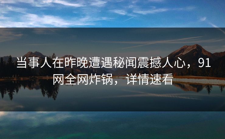 当事人在昨晚遭遇秘闻震撼人心，91网全网炸锅，详情速看