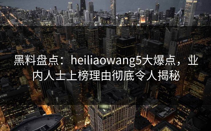 黑料盘点：heiliaowang5大爆点，业内人士上榜理由彻底令人揭秘