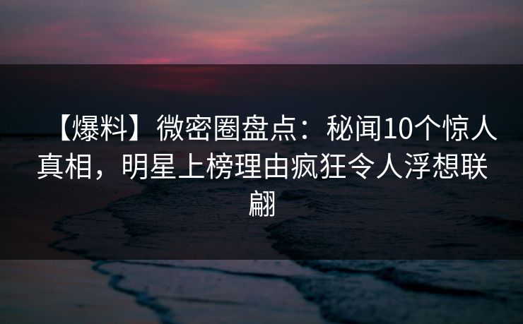 【爆料】微密圈盘点：秘闻10个惊人真相，明星上榜理由疯狂令人浮想联翩