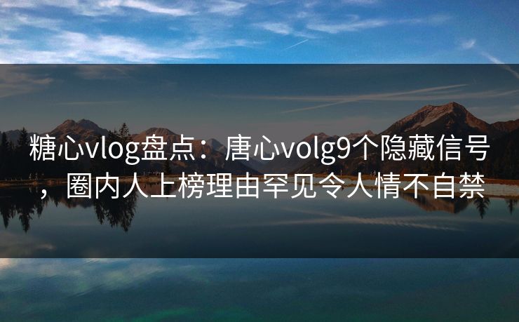 糖心vlog盘点：唐心volg9个隐藏信号，圈内人上榜理由罕见令人情不自禁