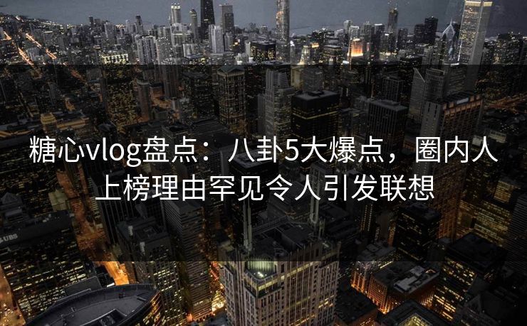糖心vlog盘点：八卦5大爆点，圈内人上榜理由罕见令人引发联想