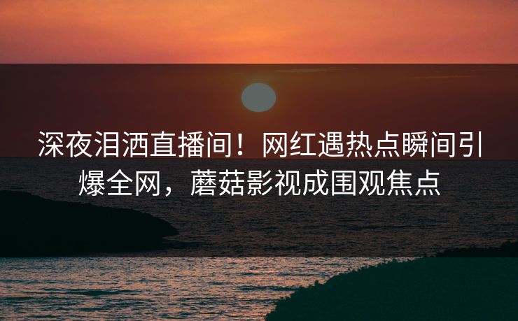 深夜泪洒直播间！网红遇热点瞬间引爆全网，蘑菇影视成围观焦点