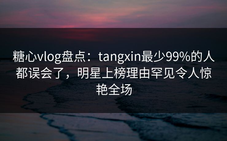 糖心vlog盘点：tangxin最少99%的人都误会了，明星上榜理由罕见令人惊艳全场