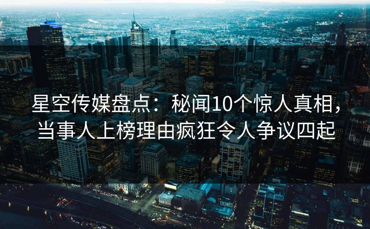 星空传媒盘点：秘闻10个惊人真相，当事人上榜理由疯狂令人争议四起