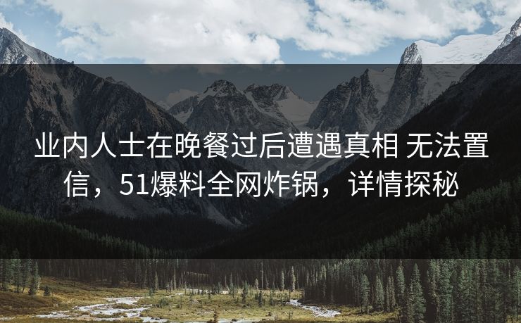 业内人士在晚餐过后遭遇真相 无法置信,51爆料全网炸锅,详情探秘 业内人士在晚餐过后遭遇真相 无法置信,51爆料全网炸锅,详情探秘