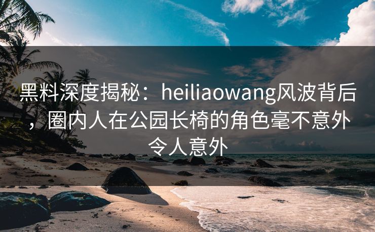 黑料深度揭秘：heiliaowang风波背后，圈内人在公园长椅的角色毫不意外令人意外