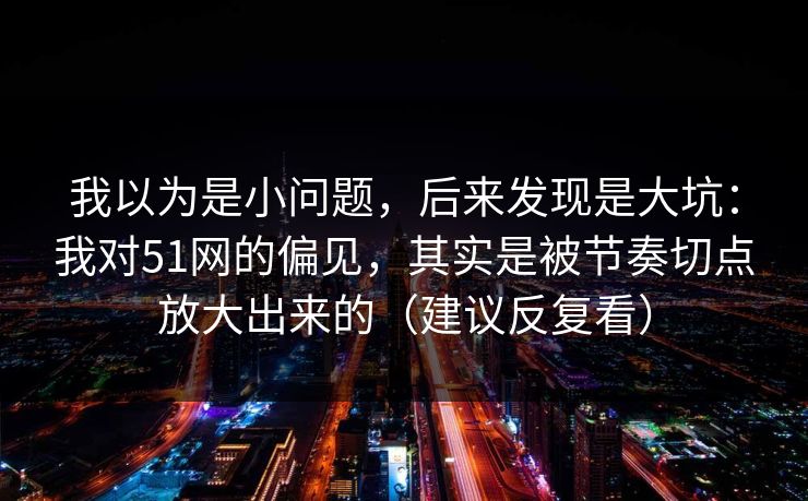 我以为是小问题，后来发现是大坑：我对51网的偏见，其实是被节奏切点放大出来的（建议反复看）