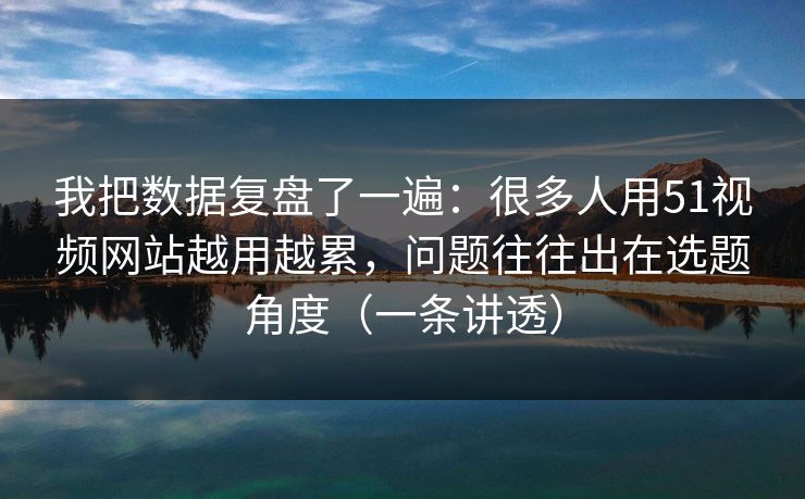 我把数据复盘了一遍：很多人用51视频网站越用越累，问题往往出在选题角度（一条讲透）