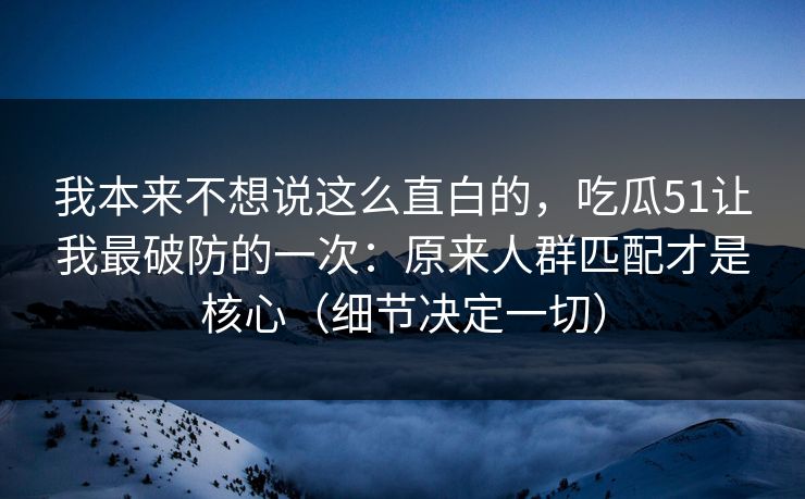 我本来不想说这么直白的，吃瓜51让我最破防的一次：原来人群匹配才是核心（细节决定一切）