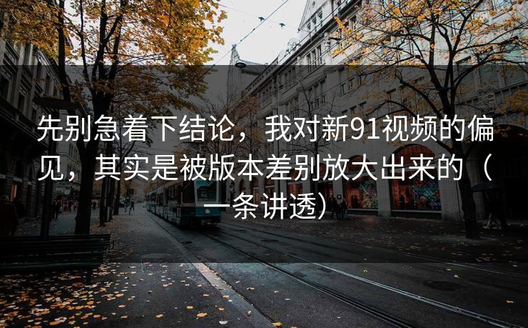 先别急着下结论，我对新91视频的偏见，其实是被版本差别放大出来的（一条讲透）