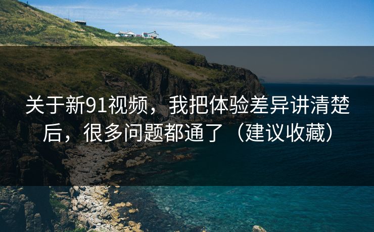 关于新91视频，我把体验差异讲清楚后，很多问题都通了（建议收藏）