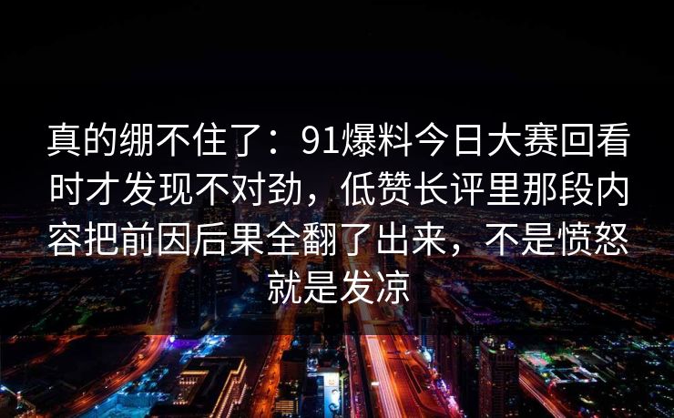 真的绷不住了：91爆料今日大赛回看时才发现不对劲，低赞长评里那段内容把前因后果全翻了出来，不是愤怒就是发凉