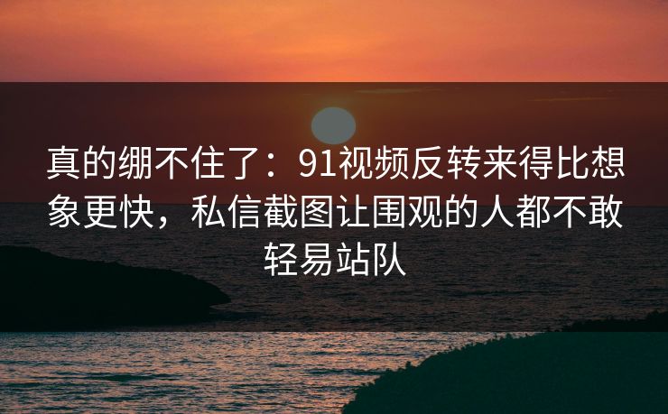 真的绷不住了：91视频反转来得比想象更快，私信截图让围观的人都不敢轻易站队
