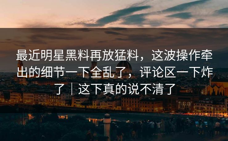 最近明星黑料再放猛料，这波操作牵出的细节一下全乱了，评论区一下炸了｜这下真的说不清了
